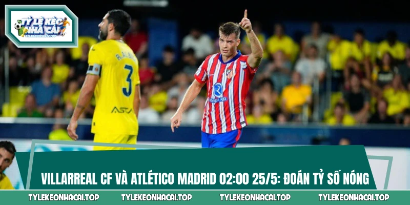 Villarreal CF và Atlético Madrid 02:00 25/5: Đoán Tỷ Số Nóng